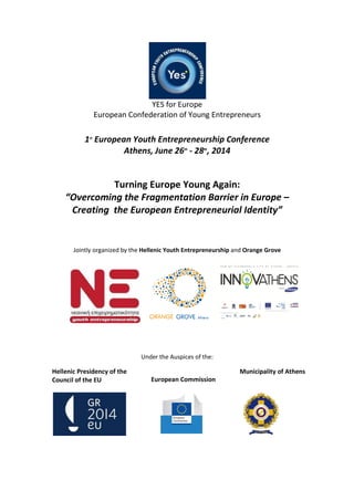 YES for Europe
European Confederation of Young Entrepreneurs
1st
European Youth Entrepreneurship Conference
Athens, June 26th
- 28th
, 2014
Turning Europe Young Again:
“Overcoming the Fragmentation Barrier in Europe –
Creating the European Entrepreneurial Identity”
Jointly organized by the Hellenic Youth Entrepreneurship and Orange Grove
Under the Auspices of the:
Hellenic Presidency of the
Council of the EU European Commission
Municipality of Athens
 
