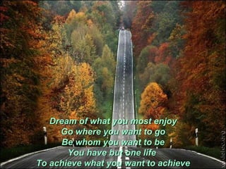 Dream of what you most enjoy Go where you want to go Be whom you want to be You have but one life  To achieve what you want to achieve 