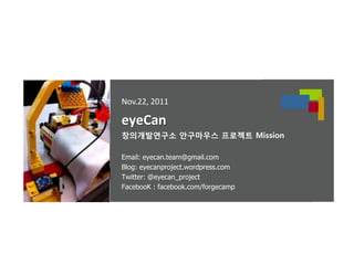 Nov.22, 2011

eyeCan
창의개발연구소 안구마우스 프로젝트 Mission

Email: eyecan.team@gmail.com
Blog: eyecanproject.wordpress.com
Twitter: @eyecan_project
FacebooK : facebook.com/forgecamp
 