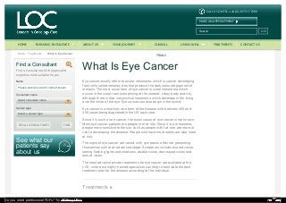 CALL US ON TEL: +44 (0) 20 7317 2500
MAKE AN APPOINTMENT
Search GO
Main MenuHome Treatments What Is Eye Cancer
See what our
patients say
about us
Name
Please enter any part of name if known
Consultant name
Cancer type
SEE ALL CONSULTANTS FIND
Find a Consultant
Find a consultant with the specialist
expertise most suitable for you.
Select consultant name
Select a cancer type
What Is Eye Cancer
Eye cancer usually refers to ocular melanoma, which is cancer developing
from cells called melanocytes that produce the dark coloured pigment of
melanin. The most usual form of eye cancer is uveal melanoma which
occurs in the uveal tract (comprising of the choroid, ciliary body and iris),
although there is also conjunctival melanoma which develops in the lining
over the white of the eye. Eye cancer can also begin in the eyelid.
Eye cancer is a relatively rare form of the disease with between 400 and
450 cases being diagnosed in the UK each year.
Since it is such a rare cancer, the exact cause of eye cancer is not known.
Most eye cancer patients are people in their 50s. Since it is a melanoma,
people more sensitive to the sun such as people with fair skin are more at
risk to developing the disease. People who have more moles are also more
at risk.
The signs of eye cancer are varied, with symptoms often not presenting
themselves until at an advanced stage. Symptoms include: blurred vision,
seeing flashing lights and shadows, double vision, decreased vision and
loss of vision.
The most advance private treatments for eye cancer are available at the
LOC, where our highly trained specialists can help to formulate the best
treatment plan for the disease according to the individual.
Treatments
HOME PURSUING EXCELLENCE ABOUT US YOUR JOURNEY CLINICAL
TRIALS
LIVING WELL TREATMENTS CONTACT US
Do you need professional PDFs? Try PDFmyURL!
 
