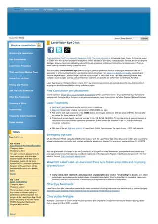 Home About LaserVision A-Z of Eyes Book A Consultation Contact 
Search: Enter You are here: Home Search... Submit 
Directions to LaserVision 
Free Consultation 
LaserVision Procedure 
The LaserVision Medical Team 
Virtual Tour of Clinic 
Pricing and Finance 
ASK THE EYE SURGEON 
Other Eye Treatments 
Choosing A Clinic 
Testimonials 
Frequently Asked Questions 
Polski okulista 
News 
Page 1 of 3 > >> 
Feb 10, 2010 
LaserVision in Park West Clondalkin 
Category: News 
Posted by: admin 
You can now book assessments for 
laser eye surgery and other eye 
treatments at the Park West Clinic in 
Clondalkin, Dublin 12.. Mr John 
Fenton FRCSI Consultant Ophthalmic 
Surgeon with LaserVision will be 
available at the clinic on a weekly 
basis. 
[More] 
Feb 1, 2010 
Laser eyed athletes 
Category: News 
Posted by: admin 
There has been a huge increase in 
the number of athletes opting for 
performance enhancing laser eye 
surgery at the LaserVision Eye Clinic ii 
Dublin according to Mr John Fenton 
FRCSI, Consultant Ophthalmic 
Surgeon with the clinic 
[More] 
LaserVision Eye Clinic 
The LaserVision Eye Clinic opened in September 2006. The clinic is located at 45 Adelaide Road, Dublin 2 in the city centre 
of Dublin, less than a short stroll from St. Stephens Green. Situated in a beautiful listed Georgian Terrace, the clinic's original 
Georgian features have been delicately restored to create a classical ambiance of comfort and professionalism. There is 
street parking available directly outside the clinic. 
The clinic offers comprehensive eye care including all general ophthalmic medical and surgical treatments. We are 
specialists in all forms of ophthalmic Laser treatments including laser for glaucoma, diabetic retinopathy, cataracts and 
macular degeneration .Cataract Surgery and inta-ocular surgery is performed at our Park West operating theatre, less 
complex ocular surgery such as cysts and lacrimal / cosmetic procedures are performed in our Adelaide Rd office . 
Laser Eye Surgery ( Refractive Laser ) clients within our treatment parameters are advised about the risks and benefits of 
surgery and what to expect before, during and after surgery. 
Free Consultation and Assessment 
Clients can book a book a free Laser Suitability Assessment at the LaserVision Clinic . This is performed by a trained and 
experienced Consultant Eye Surgeon not an optometrist/optician like in many clinics eg Optical Express,Optilase,Ultralase. 
Laser Treatments 
Lasik and Lasek treatments are the most common procedures 
Wavefront customized bilateral treatments is €3990 (€1990 per eye). 
Full cost for both eye treatments will be €3990 (before claiming an additional 20% tax rebate of €798). Net cost after 
tax rebate for these patients is €3192. 
Patients with private health insurance such as VHI, LAYA, AVIVA, GLOHEALTH might be entitle to special discount or 
reduction in the cost of certain ophthalmic procedures. Either contact the reception 01-6674778 or the individual 
insurance companies. 
. 
Our state of the art Visx laser platform in LaserVision Dublin has corrected the vision of over 14,000 Irish patients 
Emergency eye care 
Mr. John Fenton FRCSI, Consultant Ophthalmic Surgeon with the LaserVision Eye Clinic, is based in Dublin and available for 
all eye emergencies/injuries for both children and adults, seven days a week. For emergency eye care phone 01 6674778 
You are guaranteed to be seen by an Irish Consultant Eye Surgeon for initial assessment, pre-operative consultation and 
post-operatively who is internationaly trained and registered on the Specialist Register in Ophthalmic Surgery with The Irish 
Medical Council. The LaserVision Medical team. 
Wavefront Lasek/Lasik -at Laservision there is no hidden extra costs and no pricing 
by prescription 
many clinics claim treatment cost is dependant on prescription and involve "price-baiting" to deceive and attract 
patients who are subsequently quoted inflated prices after consultation. Dont be fooled by this marketing. Laservision 
treatment costs are not influenced by prescription or the presence or absence of astigmatism. 
Other Eye Treatments 
LaserVision may offer alternative treatments for vision correction including intra-ocular lens implants and or cataract surgery 
depending upon suitability.These treatments may be covered by Private Medical Insurance 
Clinic Audits Available 
Audits for Laservision in Dublin show that post-operativly 97% of patients had achieved binocular distance acuity greater 
than or equal to 6/6 or 20/20 unaided. 
 