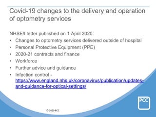 © 2020 PCC
Covid-19 changes to the delivery and operation
of optometry services
NHSE/I letter published on 1 April 2020:
• Changes to optometry services delivered outside of hospital
• Personal Protective Equipment (PPE)
• 2020-21 contracts and finance
• Workforce
• Further advice and guidance
• Infection control -
https://www.england.nhs.uk/coronavirus/publication/updates-
and-guidance-for-optical-settings/
 
