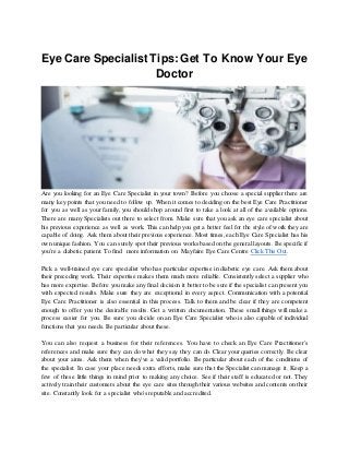Eye Care Specialist Tips: Get To Know Your Eye
Doctor
Are you looking for an Eye Care Specialist in your town? Before you choose a special supplier there are
many key points that you need to follow up. When it comes to deciding on the best Eye Care Practitioner
for you as well as your family, you should shop around first to take a look at all of the available options.
There are many Specialists out there to select from. Make sure that you ask an eye care specialist about
his previous experience as well as work. This can help you get a better feel for the style of work they are
capable of doing. Ask them about their previous experience. Most times, each Eye Care Specialist has his
own unique fashion. You can surely spot their previous works based on the general layouts. Be specific if
you're a diabetic patient. To find more information on Mayfaire Eye Care Centre Click This Out.
Pick a well-trained eye care specialist who has particular expertise in diabetic eye care. Ask them about
their preceding work. Their expertise makes them much more reliable. Consistently select a supplier who
has more expertise. Before you make any final decision it better to be sure if the specialist can present you
with expected results. Make sure they are exceptional in every aspect. Communication with a potential
Eye Care Practitioner is also essential in this process. Talk to them and be clear if they are competent
enough to offer you the desirable results. Get a written documentation. These small things will make a
process easier for you. Be sure you decide on an Eye Care Specialist who is also capable of individual
functions that you needs. Be particular about these.
You can also request a business for their references. You have to check an Eye Care Practitioner's
references and make sure they can do what they say they can do. Clear your queries correctly. Be clear
about your aims. Ask them when they've a valid portfolio. Be particular about each of the conditions of
the specialist. In case your place needs extra efforts, make sure that the Specialist can manage it. Keep a
few of these little things in mind prior to making any choice. See if their staff is educated or not. They
actively train their customers about the eye care sites through their various websites and contents on their
site. Constantly look for a specialist who's reputable and accredited.
 