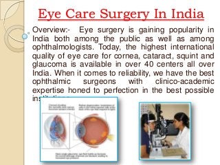 Eye Care Surgery In India
Overview:- Eye surgery is gaining popularity in
India both among the public as well as among
ophthalmologists. Today, the highest international
quality of eye care for cornea, cataract, squint and
glaucoma is available in over 40 centers all over
India. When it comes to reliability, we have the best
ophthalmic
surgeons
with
clinico-academic
expertise honed to perfection in the best possible
institutions.

 
