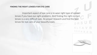 FINDING THE RIGHT LENSES FOR EYE CARE
Important aspect of eye care is to wear right type of contact
lenses if you have eye sight problems. And finding the right contact
lenses is a very difficult task. Do proper research and find the best
lenses for eye care of your beautiful eyes.
 