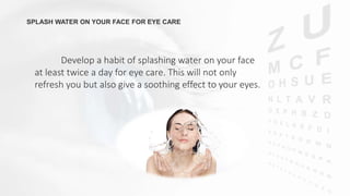 SPLASH WATER ON YOUR FACE FOR EYE CARE
Develop a habit of splashing water on your face
at least twice a day for eye care. This will not only
refresh you but also give a soothing effect to your eyes.
 