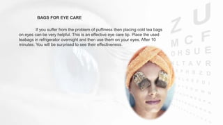 BAGS FOR EYE CARE
If you suffer from the problem of puffiness then placing cold tea bags
on eyes can be very helpful. This is an effective eye care tip. Place the used
teabags in refrigerator overnight and then use them on your eyes. After 10
minutes. You will be surprised to see their effectiveness.
 