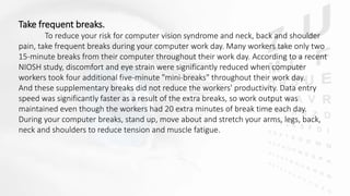 Take frequent breaks.
To reduce your risk for computer vision syndrome and neck, back and shoulder
pain, take frequent breaks during your computer work day. Many workers take only two
15-minute breaks from their computer throughout their work day. According to a recent
NIOSH study, discomfort and eye strain were significantly reduced when computer
workers took four additional five-minute "mini-breaks" throughout their work day.
And these supplementary breaks did not reduce the workers' productivity. Data entry
speed was significantly faster as a result of the extra breaks, so work output was
maintained even though the workers had 20 extra minutes of break time each day.
During your computer breaks, stand up, move about and stretch your arms, legs, back,
neck and shoulders to reduce tension and muscle fatigue.
 