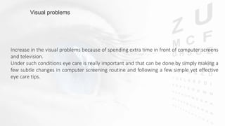 Increase in the visual problems because of spending extra time in front of computer screens
and television.
Under such conditions eye care is really important and that can be done by simply making a
few subtle changes in computer screening routine and following a few simple yet effective
eye care tips.
Visual problems
 