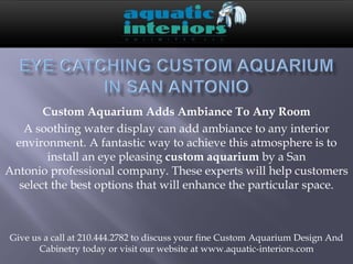Custom Aquarium Adds Ambiance To Any Room
   A soothing water display can add ambiance to any interior
 environment. A fantastic way to achieve this atmosphere is to
        install an eye pleasing custom aquarium by a San
Antonio professional company. These experts will help customers
  select the best options that will enhance the particular space.



Give us a call at 210.444.2782 to discuss your fine Custom Aquarium Design And
       Cabinetry today or visit our website at www.aquatic-interiors.com
 