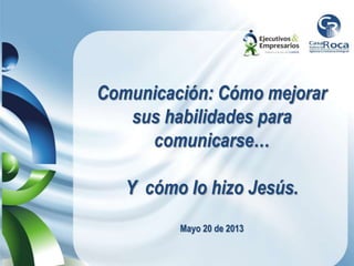 Comunicación: Cómo mejorar
sus habilidades para
comunicarse…
Y cómo lo hizo Jesús.
Mayo 20 de 2013
 
