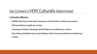 Eye Contact Is VERY Culturally Determined:
Culturallydifferent:
◦MiddleEasterners,SomeLatinAmericans,French,believeindirecteyecontact.
◦Africansbelieveinquickeyecontact.
◦Americans,NorthernEuropean,Britishbelieveinmoderateeyecontact.
◦EastAsians,SoutheastAsians,EastIndians,NativeAmericansbelieveinminimaleye
contact.
 