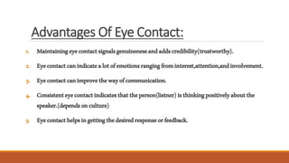 Advantages Of Eye Contact:
1. Maintainingeyecontactsignalsgenuinenessandaddscredibility(trustworthy).
2. Eyecontactcanindicatealotofemotionsrangingfrominterest,attention,andinvolvement.
3. Eyecontactcanimprovethewayofcommunication.
4. Consistenteyecontactindicatesthattheperson(listner)isthinkingpositivelyaboutthe
speaker.(dependsonculture)
5. Eyecontacthelpsingettingthedesiredresponseorfeedback.
 