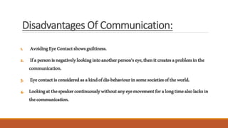 Disadvantages Of Communication:
1. AvoidingEyeContactshowsguiltiness.
2. Ifapersonisnegativelylookingintoanotherperson’seye,thenitcreatesaprobleminthe
communication.
3. Eyecontactisconsideredasakindofdis-behaviourinsomesocietiesoftheworld.
4. Lookingatthespeakercontinuouslywithoutanyeyemovementforalongtimealsolacksin
thecommunication.
 