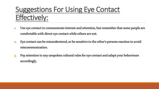 Suggestions For Using Eye Contact
Effectively:
1. Useeyecontacttocommunicateinterestandattention,butrememberthatsomepeopleare
comfortablewithdirecteyecontactwhileothersarenot.
2. Eyecontactcanbemisunderstood,sobesensitivetotheother’spersonsreactiontoavoid
miscommunication.
3. Payattentiontoanyunspokenculturalrulesforeyecontactandadaptyourbehaviours
accordingly.
 