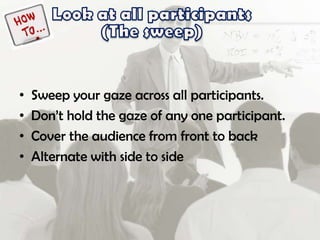 • Sweep your gaze across all participants.
• Don’t hold the gaze of any one participant.
• Cover the audience from front to back
• Alternate with side to side
 
