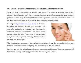Eye Cream For Dark Circles: Know The Causes And Treatment First
What do dark circles tell you? Do you take them as a potential warning sign or just
another sign of getting old? Women know that the radius of circles can be small but the
problem is not. They do not spend money on expensive products just to look beautiful
rather they do not want to fall to aging signs before the time comes.
Finding an eye cream for dark circles is all about
knowing the causes behind the problem. The
scientific studies have revealed that there can be
different reasons responsible for dark circles
appearing on the skin. To consider it just an aging
sign, it may lead you to a wrong direction when
treating the aging signs.
The best advice ever to come from a health enthusiast: Know the causes behind to treat
the skin problem without disrupting the normal day-to-day life pattern.
Reviews are not like a few lines written on some sites and forums. They are sum total of
time spent reading and using products by the society as a whole.
 