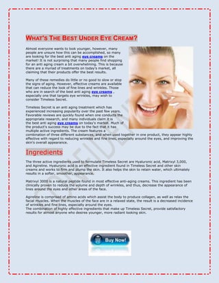What's The Best Under Eye Cream?<br />right0Almost everyone wants to look younger, however, many people are unsure how this can be accomplished, so many are looking for the best anti aging eye creams on the market! It is not surprising that many people find shopping for an anti aging cream a bit overwhelming. This is because there are a myriad of treatments on today's market, all claiming that their products offer the best results.<br /> <br />Many of these remedies do little or no good to slow or stop the signs of aging. However, effective creams are available that can reduce the look of fine lines and wrinkles. Those who are in search of the best anti aging eye creams , especially one that targets eye wrinkles, may wish to consider Timeless Secret.<br />Timeless Secret is an anti aging treatment which has experienced increasing popularity over the past few years. Favorable reviews are quickly found when one conducts the appropriate research, and many individuals claim it is the best anti aging eye creams on today's market. Much of the product's success may be due to the fact that it has multiple active ingredients. The cream features a combination of three different substances, and when used together in one product, they appear highly effective with regard to reducing wrinkles and fine lines, especially around the eyes, and improving the skin's overall appearance.IngredientsThe three active ingredients used to formulate Timeless Secret are Hyaluronic acid, Matrixyl 3,000, and Agireline. Hyaluronic acid is an effective ingredient found in Timeless Secret and other skin creams and works to firm and plump the skin. It also helps the skin to retain water, which ultimately results in a softer, smoother, appearance.Matrixyl 3000 is a natural peptide found in most effective anti-aging creams. This ingredient has been clinically proven to reduce the volume and depth of wrinkles, and thus, decrease the appearance of lines around the eyes and other areas of the face.Agireline is comprised of amino acids which assist the body to produce collagen, as well as relax the facial muscles. When the muscles of the face are in a relaxed state, the result is a decreased incidence of wrinkles and fine lines, especially around the eyes.<br />The combination of highly effective ingredients that make up Timeless Secret, provide satisfactory results for almost anyone who desires younger, more radiant looking skin.<br /> <br />