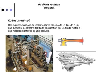 1
DISEÑO DE PLANTAS I
Eyectores
Qué es un eyector?
Son equipos capaces de incrementar la presión de un líquido o un
gas mediante el arrastre del fluido en cuestión por un fluido motriz a
alta velocidad a través de una boquilla.
 