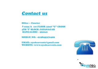 Contact us
Of ce + Courier
#1253/A 1st FLOOR 32nd "G" CROSS
4TH 'T' BLOCK JAYANAGAR
BANGALORE - 560041
MOBLIE NO: +919845372409
EMAIL: eyedeaeventz@gmail.com
WEBSITE: www.eyedeaeventz.com
 