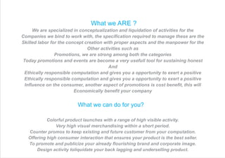 What we ARE ?
We are specialized in conceptualization and liquidation of activities for the
Companies we bind to work with, the speciﬁcation required to manage these are the
Skilled labor for the concept creation with proper aspects and the manpower for the
Other activities such as
Promotions, we are strong among both the categories
Today promotions and events are become a very usefull tool for sustaining honest
And
Ethically responsible computation and gives you a opportunity to exert a positive
Ethically responsible computation and gives you a opportunity to exert a positive
Inﬂuence on the consumer, another aspect of promotions is cost beneﬁt, this will
Economically beneﬁt your company
What we can do for you?
Colorful product launches with a range of high visible activity.
Very high visual merchandising within a short period.
Counter promos to keep existing and future customer from your computation.
Offering high consumer interaction that ensures your product is the best seller.
To promote and publicize your already ﬂourishing brand and corporate image.
Design activity toliquidate your back lagging and underselling product.
 