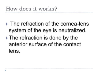 How does it works?
 The refraction of the cornea-lens
system of the eye is neutralized.
 The refraction is done by the
anterior surface of the contact
lens.
 