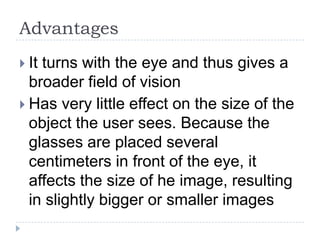 Advantages
 It turns with the eye and thus gives a
broader field of vision
 Has very little effect on the size of the
object the user sees. Because the
glasses are placed several
centimeters in front of the eye, it
affects the size of he image, resulting
in slightly bigger or smaller images
 