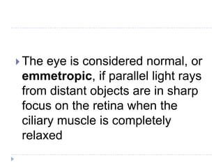  The eye is considered normal, or
emmetropic, if parallel light rays
from distant objects are in sharp
focus on the retina when the
ciliary muscle is completely
relaxed
 