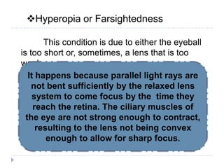 Hyperopia or Farsightedness
This condition is due to either the eyeball
is too short or, sometimes, a lens that is too
weak.
How does hyperopia
happen?
It happens because parallel light rays are
not bent sufficiently by the relaxed lens
system to come focus by the time they
reach the retina. The ciliary muscles of
the eye are not strong enough to contract,
resulting to the lens not being convex
enough to allow for sharp focus.
 