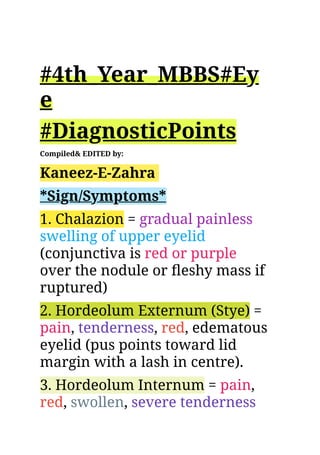 ​
#4th_Year_MBBS#Ey
e
#DiagnosticPoints
Compiled& EDITED by:
Kaneez-E-Zahra
*Sign/Symptoms*
1. Chalazion = gradual painless
swelling of upper eyelid
(conjunctiva is red or purple
over the nodule or fleshy mass if
ruptured)
2. Hordeolum Externum (Stye) =
pain, tenderness, red, edematous
eyelid (pus points toward lid
margin with a lash in centre).
3. Hordeolum Internum = pain,
red, swollen, severe tenderness
 