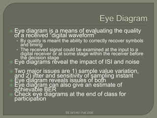    Eye diagram is a means of evaluating the quality
    of a received “digital waveform”
    • By quality is meant the ability to correctly recover symbols
      and timing
    • The received signal could be examined at the input to a
      digital receiver or at some stage within the receiver before
      the decision stage
   Eye diagrams reveal the impact of ISI and noise
 Two major issues are 1) sample value variation,
  and 2) jitter and sensitivity of sampling instant
 Eye diagram reveals issues of both
 Eye diagram can also give an estimate of
  achievable BER
 Check eye diagrams at the end of class for
  participation

                            EE 541/451 Fall 2006
 