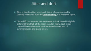 Jitter and drift
 Jitter is the deviation from ideal timing of an event, and is
typically measured from the zero crossing of a reference signal.
 Clock drift occurs when the transmitter’s clock period is slightly
different from that of the receiver. After many clock cycles
these difference becomes noticeable and causes loss of
synchronization and signal errors.
 