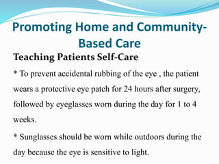 Promoting Home and Community-
Based Care
Teaching Patients Self-Care
* To prevent accidental rubbing of the eye , the patient
wears a protective eye patch for 24 hours after surgery,
followed by eyeglasses worn during the day for 1 to 4
weeks.
* Sunglasses should be worn while outdoors during the
day because the eye is sensitive to light.
 
