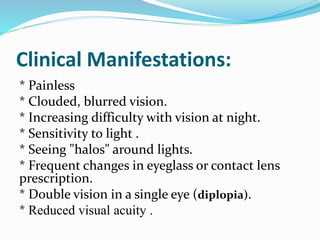 Clinical Manifestations:
* Painless
* Clouded, blurred vision.
* Increasing difficulty with vision at night.
* Sensitivity to light .
* Seeing "halos" around lights.
* Frequent changes in eyeglass or contact lens
prescription.
* Double vision in a single eye (diplopia).
* Reduced visual acuity .
 