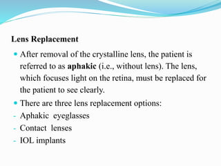 Lens Replacement
 After removal of the crystalline lens, the patient is
referred to as aphakic (i.e., without lens). The lens,
which focuses light on the retina, must be replaced for
the patient to see clearly.
 There are three lens replacement options:
- Aphakic eyeglasses
- Contact lenses
- IOL implants
 