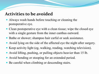 Activities to be avoided
 Always wash hands before touching or cleaning the
postoperative eye.
 Clean postoperative eye with a clean tissue; wipe the closed eye
with a single gesture from the inner canthus outward.
 Bathe or shower; shampoo hair carful or seek assistance.
 Avoid lying on the side of the affected eye the night after surgery.
 Keep activity light (eg, walking, reading, watching television).
 Avoid lifting, pushing, or pulling objects heavier than 15 lb.
 Avoid bending or stooping for an extended period.
 Be careful when climbing or descending stairs.
 