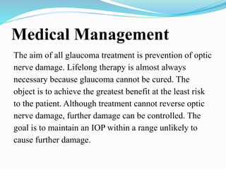Medical Management
The aim of all glaucoma treatment is prevention of optic
nerve damage. Lifelong therapy is almost always
necessary because glaucoma cannot be cured. The
object is to achieve the greatest benefit at the least risk
to the patient. Although treatment cannot reverse optic
nerve damage, further damage can be controlled. The
goal is to maintain an IOP within a range unlikely to
cause further damage.
 
