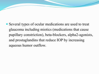  Several types of ocular medications are used to treat
glaucoma including miotics (medications that cause
pupillary constriction), beta-blockers, alpha2-agonists,
and prostaglandins that reduce IOP by increasing
aqueous humor outflow.
 