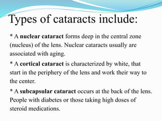 Types of cataracts include:
* A nuclear cataract forms deep in the central zone
(nucleus) of the lens. Nuclear cataracts usually are
associated with aging.
* A cortical cataract is characterized by white, that
start in the periphery of the lens and work their way to
the center.
* A subcapsular cataract occurs at the back of the lens.
People with diabetes or those taking high doses of
steroid medications.
 