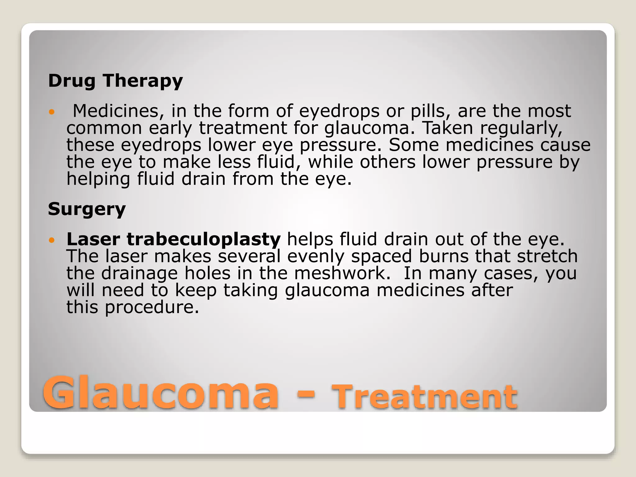 Glaucoma - Treatment
Drug Therapy
 Medicines, in the form of eyedrops or pills, are the most
common early treatment for glaucoma. Taken regularly,
these eyedrops lower eye pressure. Some medicines cause
the eye to make less fluid, while others lower pressure by
helping fluid drain from the eye.
Surgery
 Laser trabeculoplasty helps fluid drain out of the eye.
The laser makes several evenly spaced burns that stretch
the drainage holes in the meshwork. In many cases, you
will need to keep taking glaucoma medicines after
this procedure.
 