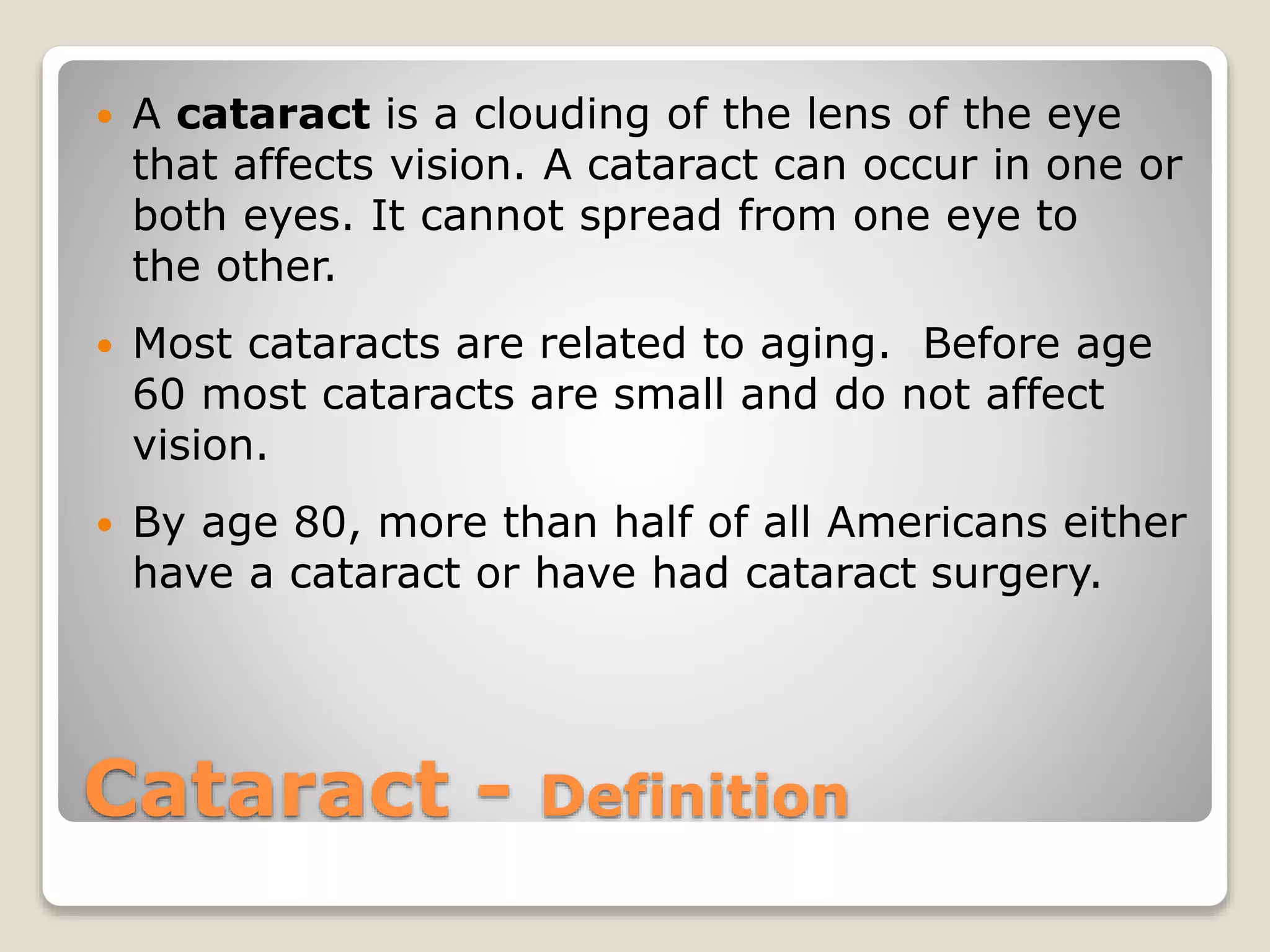 Cataract - Definition
 A cataract is a clouding of the lens of the eye
that affects vision. A cataract can occur in one or
both eyes. It cannot spread from one eye to
the other.
 Most cataracts are related to aging. Before age
60 most cataracts are small and do not affect
vision.
 By age 80, more than half of all Americans either
have a cataract or have had cataract surgery.
 