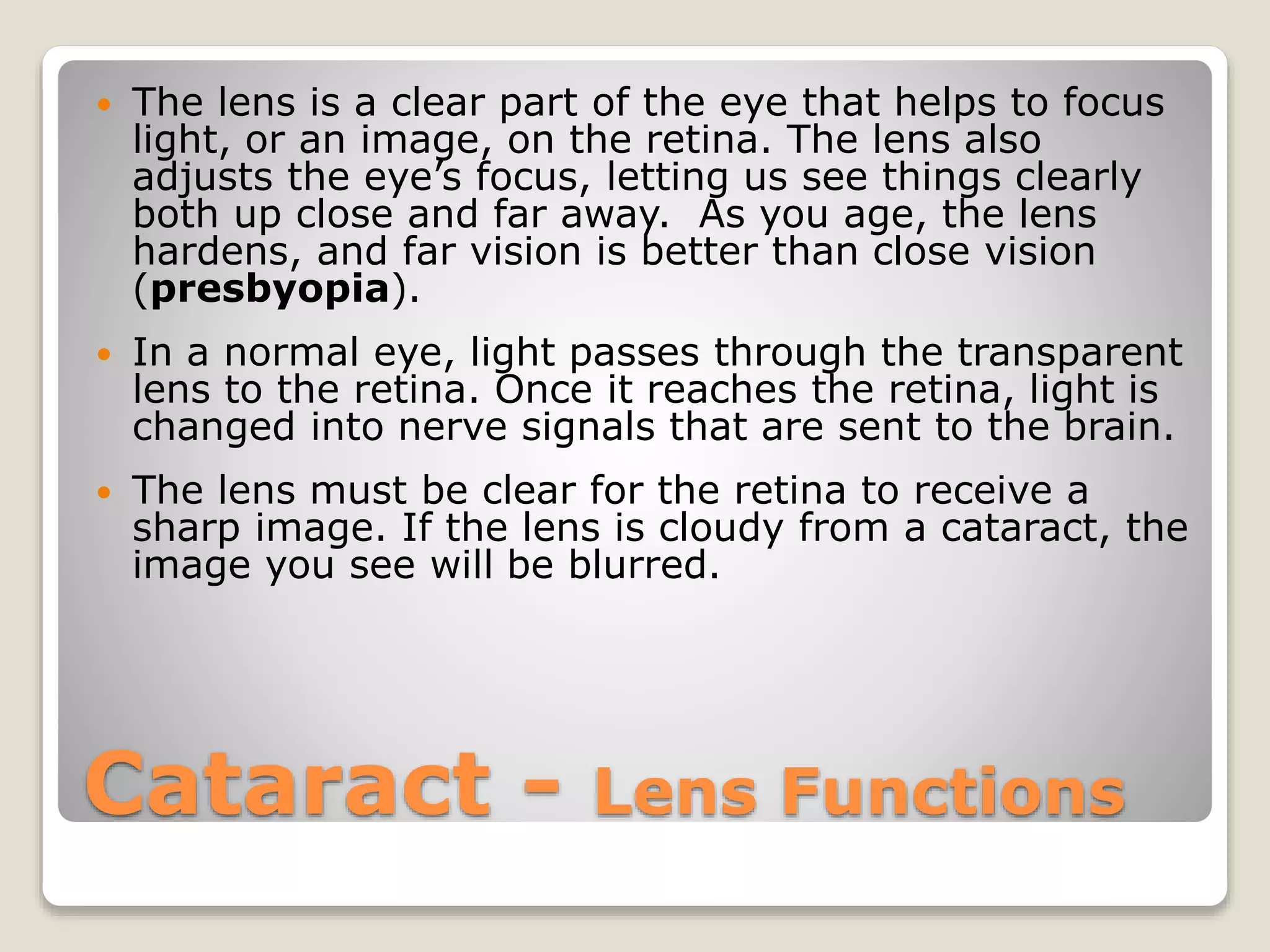 Cataract - Lens Functions
 The lens is a clear part of the eye that helps to focus
light, or an image, on the retina. The lens also
adjusts the eye’s focus, letting us see things clearly
both up close and far away. As you age, the lens
hardens, and far vision is better than close vision
(presbyopia).
 In a normal eye, light passes through the transparent
lens to the retina. Once it reaches the retina, light is
changed into nerve signals that are sent to the brain.
 The lens must be clear for the retina to receive a
sharp image. If the lens is cloudy from a cataract, the
image you see will be blurred.
 
