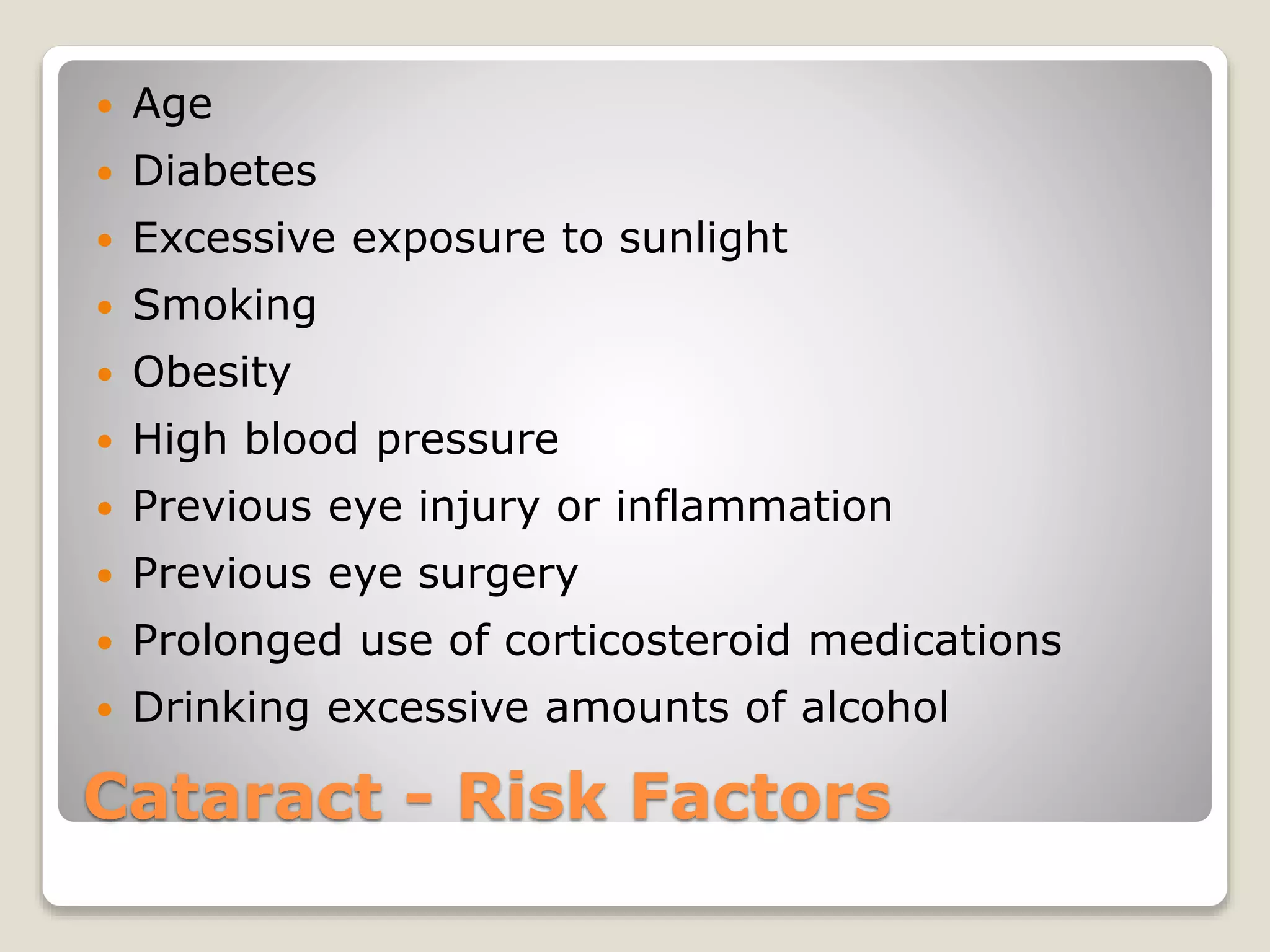 Cataract - Risk Factors
 Age
 Diabetes
 Excessive exposure to sunlight
 Smoking
 Obesity
 High blood pressure
 Previous eye injury or inflammation
 Previous eye surgery
 Prolonged use of corticosteroid medications
 Drinking excessive amounts of alcohol
 