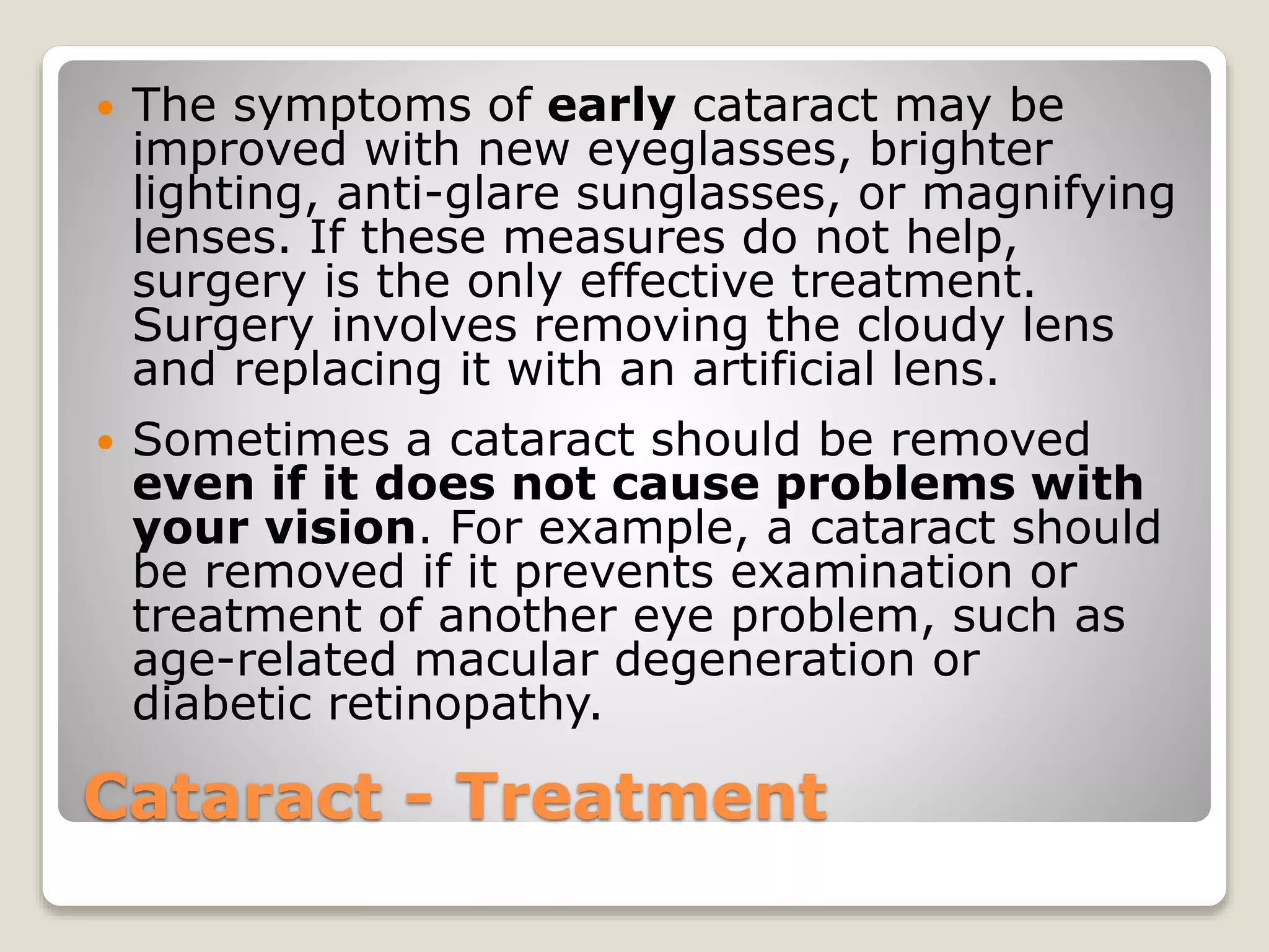 Cataract - Treatment
 The symptoms of early cataract may be
improved with new eyeglasses, brighter
lighting, anti-glare sunglasses, or magnifying
lenses. If these measures do not help,
surgery is the only effective treatment.
Surgery involves removing the cloudy lens
and replacing it with an artificial lens.
 Sometimes a cataract should be removed
even if it does not cause problems with
your vision. For example, a cataract should
be removed if it prevents examination or
treatment of another eye problem, such as
age-related macular degeneration or
diabetic retinopathy.
 