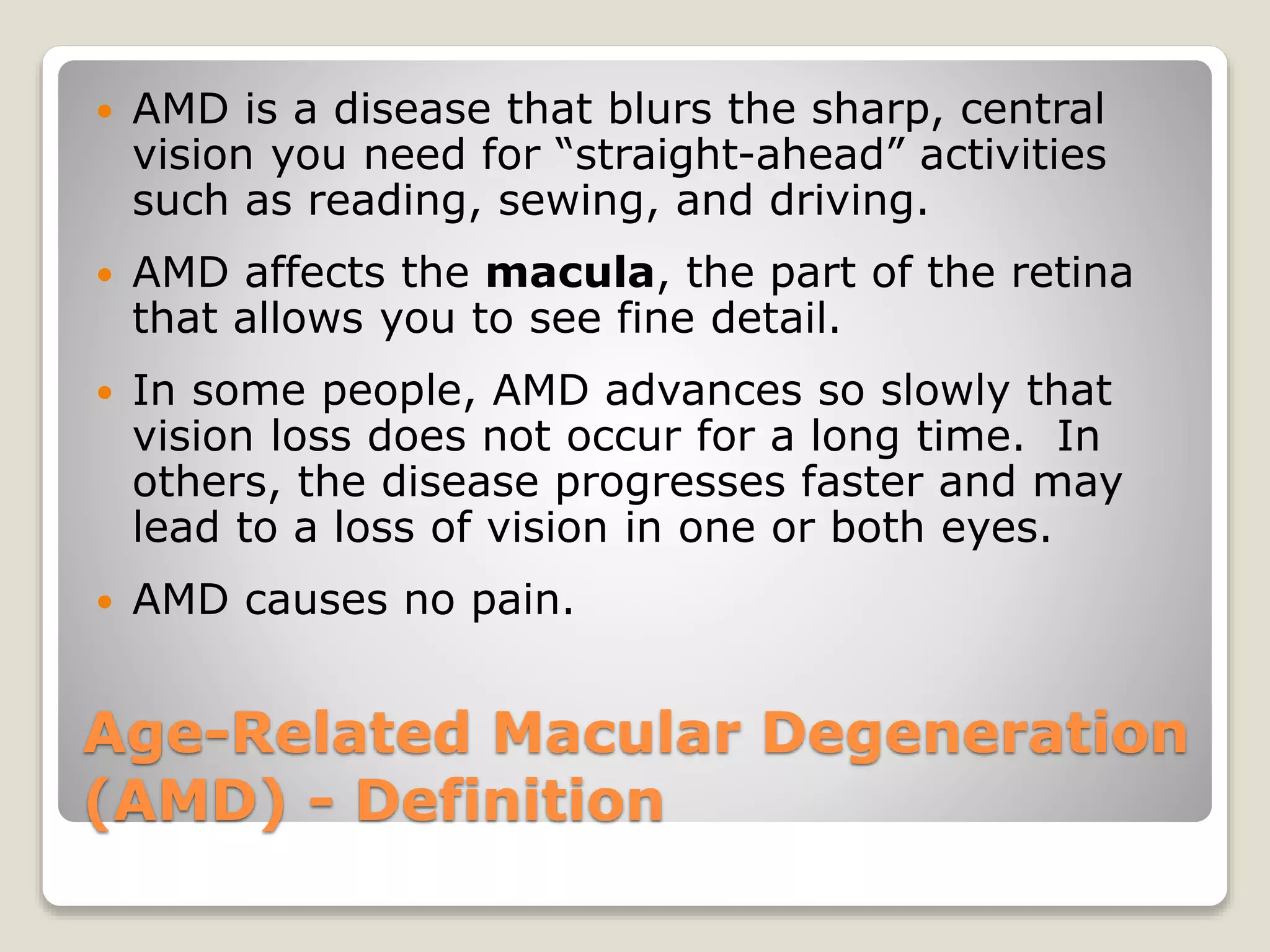 Age-Related Macular Degeneration
(AMD) - Definition
 AMD is a disease that blurs the sharp, central
vision you need for “straight-ahead” activities
such as reading, sewing, and driving.
 AMD affects the macula, the part of the retina
that allows you to see fine detail.
 In some people, AMD advances so slowly that
vision loss does not occur for a long time. In
others, the disease progresses faster and may
lead to a loss of vision in one or both eyes.
 AMD causes no pain.
 