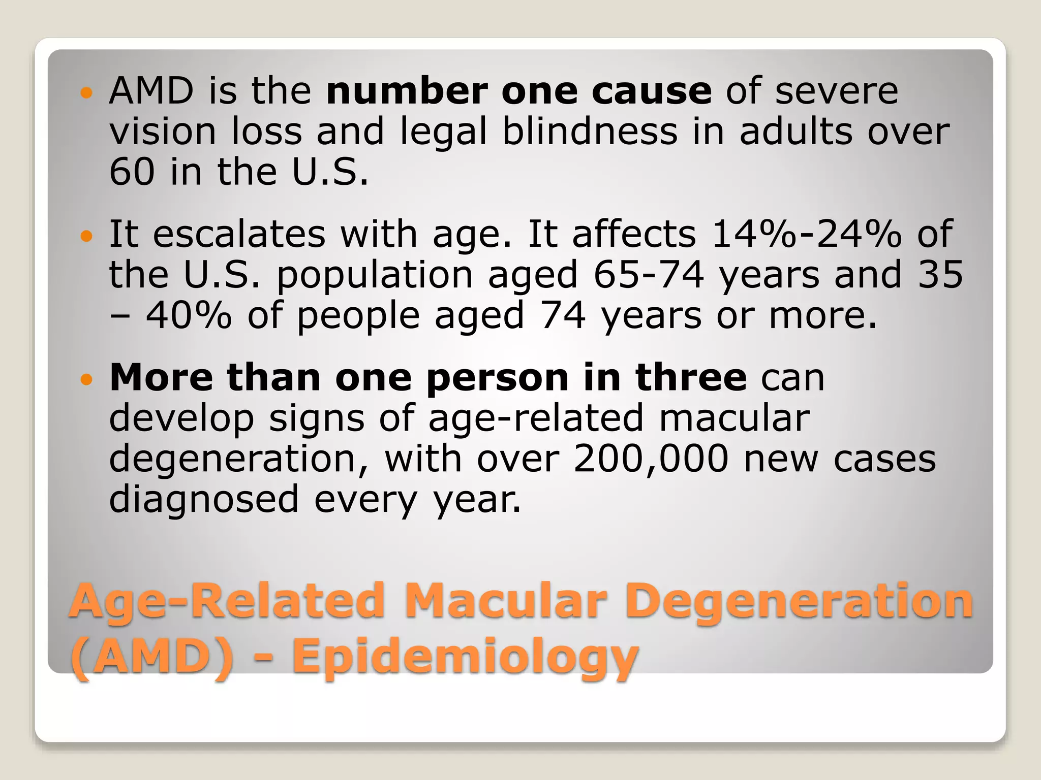 Age-Related Macular Degeneration
(AMD) - Epidemiology
 AMD is the number one cause of severe
vision loss and legal blindness in adults over
60 in the U.S.
 It escalates with age. It affects 14%-24% of
the U.S. population aged 65-74 years and 35
– 40% of people aged 74 years or more.
 More than one person in three can
develop signs of age-related macular
degeneration, with over 200,000 new cases
diagnosed every year.
 