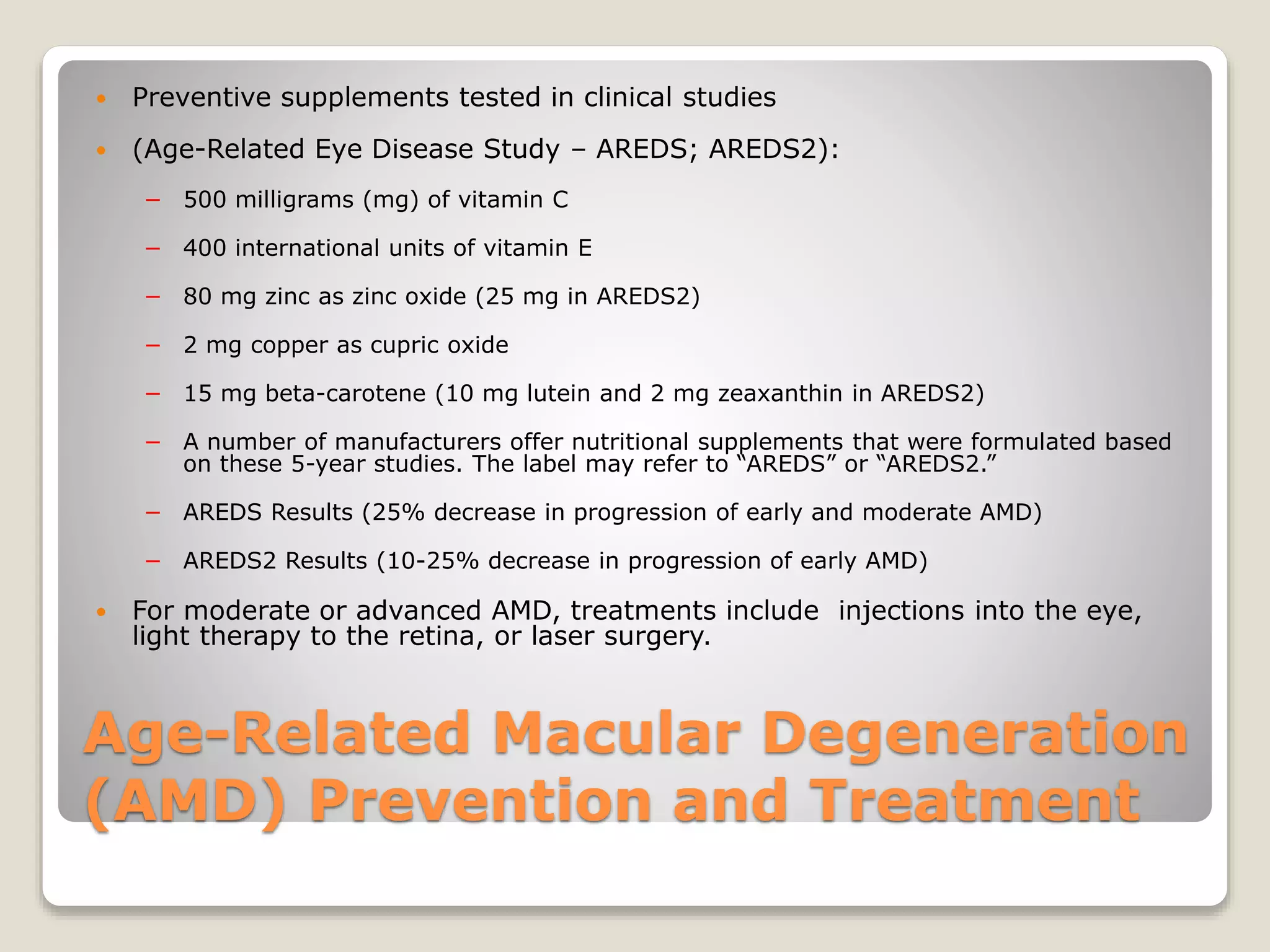 Age-Related Macular Degeneration
(AMD) Prevention and Treatment
 Preventive supplements tested in clinical studies
 (Age-Related Eye Disease Study – AREDS; AREDS2):
− 500 milligrams (mg) of vitamin C
− 400 international units of vitamin E
− 80 mg zinc as zinc oxide (25 mg in AREDS2)
− 2 mg copper as cupric oxide
− 15 mg beta-carotene (10 mg lutein and 2 mg zeaxanthin in AREDS2)
− A number of manufacturers offer nutritional supplements that were formulated based
on these 5-year studies. The label may refer to “AREDS” or “AREDS2.”
− AREDS Results (25% decrease in progression of early and moderate AMD)
− AREDS2 Results (10-25% decrease in progression of early AMD)
 For moderate or advanced AMD, treatments include injections into the eye,
light therapy to the retina, or laser surgery.
 