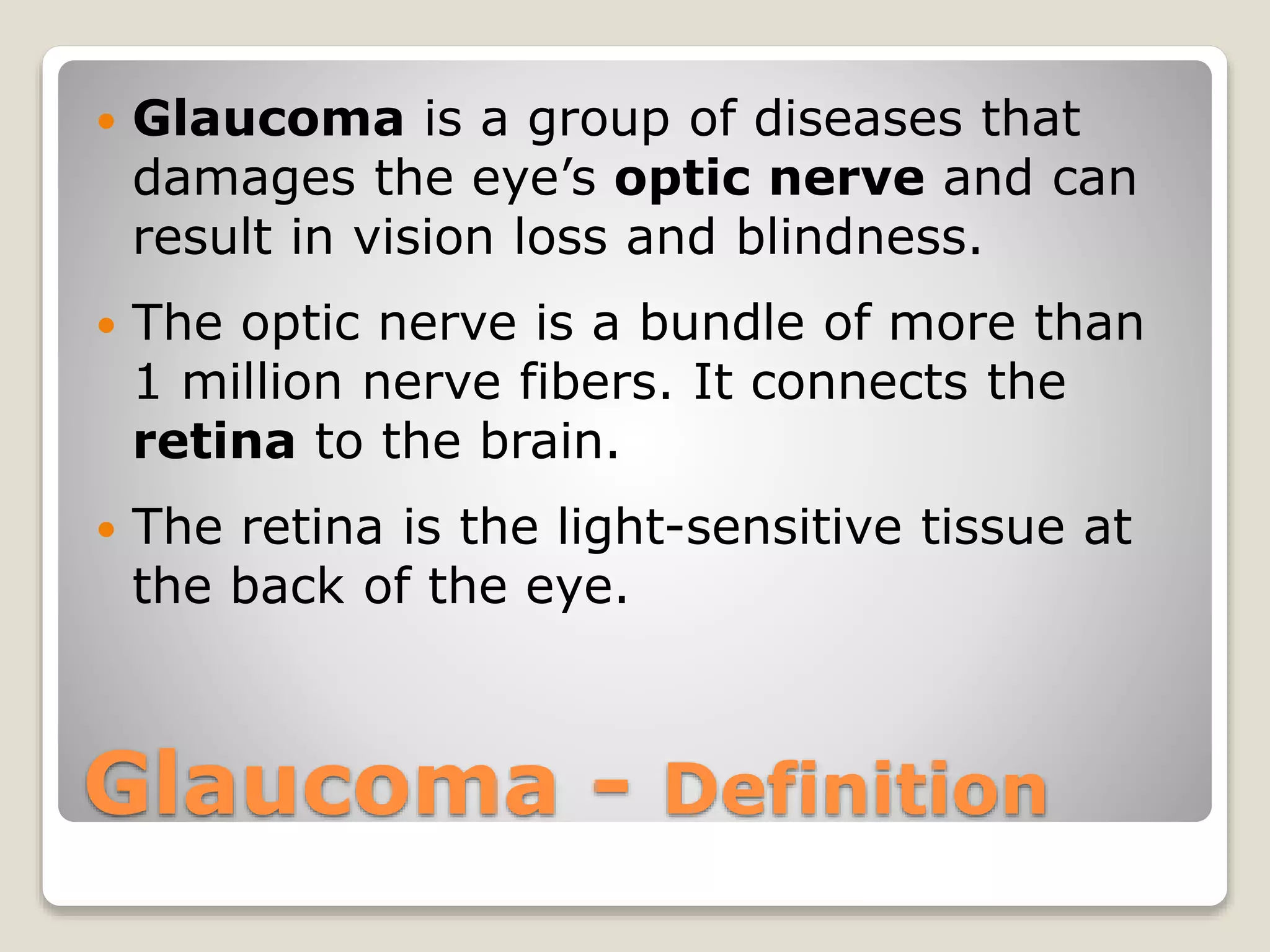 Glaucoma - Definition
 Glaucoma is a group of diseases that
damages the eye’s optic nerve and can
result in vision loss and blindness.
 The optic nerve is a bundle of more than
1 million nerve fibers. It connects the
retina to the brain.
 The retina is the light-sensitive tissue at
the back of the eye.
 