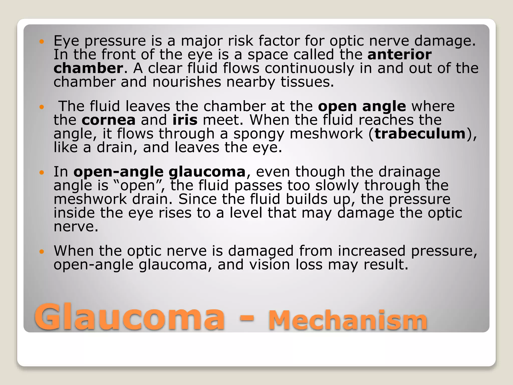 Glaucoma - Mechanism
 Eye pressure is a major risk factor for optic nerve damage.
In the front of the eye is a space called the anterior
chamber. A clear fluid flows continuously in and out of the
chamber and nourishes nearby tissues.
 The fluid leaves the chamber at the open angle where
the cornea and iris meet. When the fluid reaches the
angle, it flows through a spongy meshwork (trabeculum),
like a drain, and leaves the eye.
 In open-angle glaucoma, even though the drainage
angle is “open”, the fluid passes too slowly through the
meshwork drain. Since the fluid builds up, the pressure
inside the eye rises to a level that may damage the optic
nerve.
 When the optic nerve is damaged from increased pressure,
open-angle glaucoma, and vision loss may result.
 