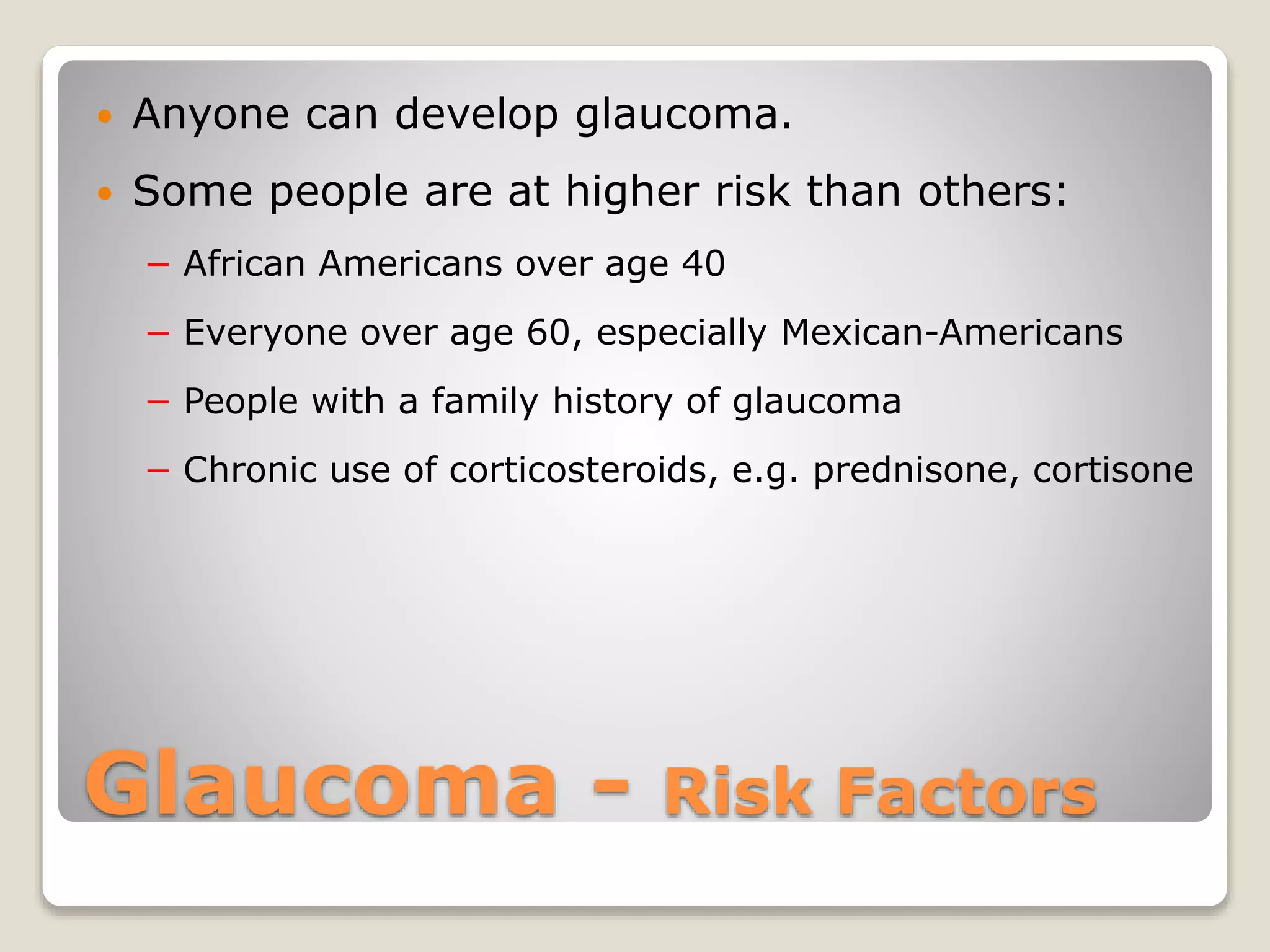 Glaucoma - Risk Factors
 Anyone can develop glaucoma.
 Some people are at higher risk than others:
− African Americans over age 40
− Everyone over age 60, especially Mexican-Americans
− People with a family history of glaucoma
− Chronic use of corticosteroids, e.g. prednisone, cortisone
 